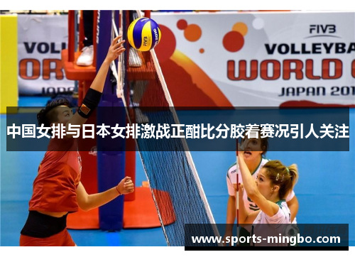 中国女排与日本女排激战正酣比分胶着赛况引人关注